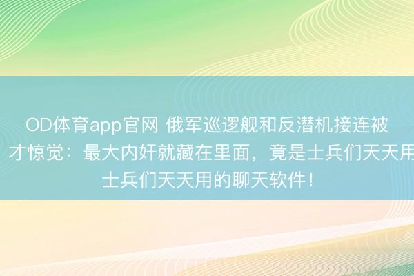 OD体育app官网 俄军巡逻舰和反潜机接连被精确粉碎后，才惊觉：最大内奸就藏在里面，竟是士兵们天天用的聊天软件！