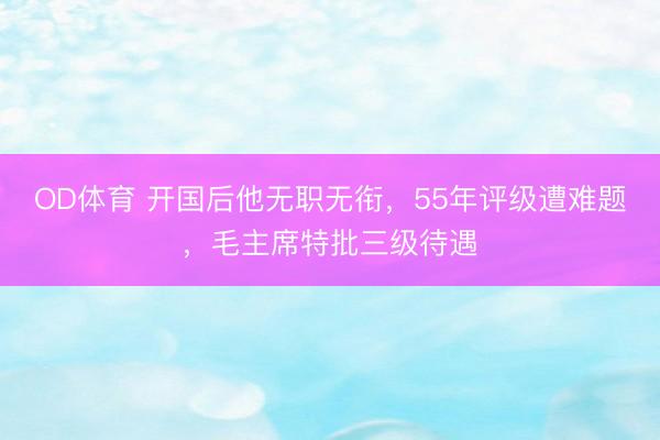 OD体育 开国后他无职无衔，55年评级遭难题，毛主席特批三级待遇