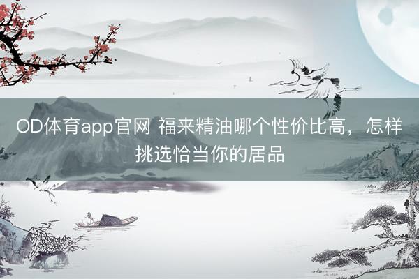 OD体育app官网 福来精油哪个性价比高，怎样挑选恰当你的居品